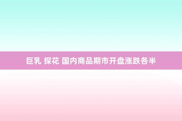巨乳 探花 国内商品期市开盘涨跌各半