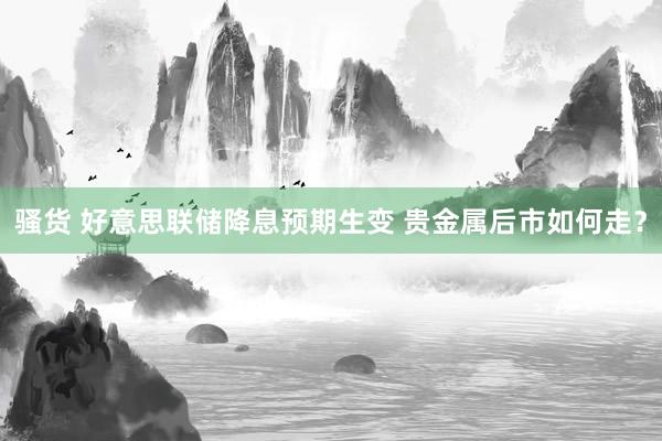骚货 好意思联储降息预期生变 贵金属后市如何走？