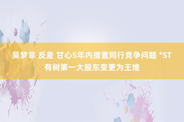 吴梦菲 反差 甘心5年内措置同行竞争问题 *ST有树第一大股东变更为王维