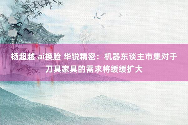 杨超越 ai换脸 华锐精密：机器东谈主市集对于刀具家具的需求将缓缓扩大