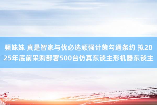 骚妹妹 真是智家与优必选顽强计策勾通条约 拟2025年底前采购部署500台仿真东谈主形机器东谈主