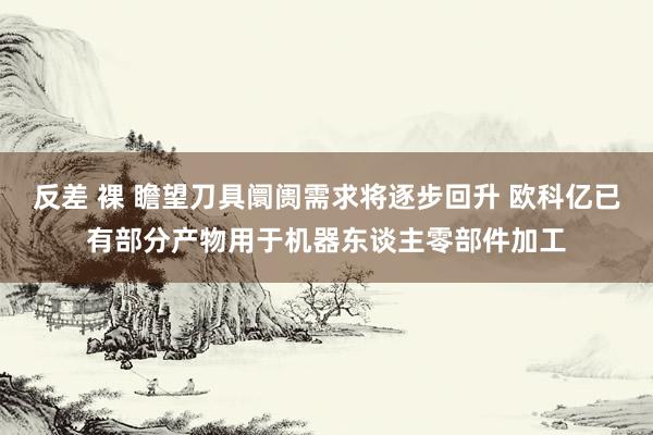 反差 裸 瞻望刀具阛阓需求将逐步回升 欧科亿已有部分产物用于机器东谈主零部件加工