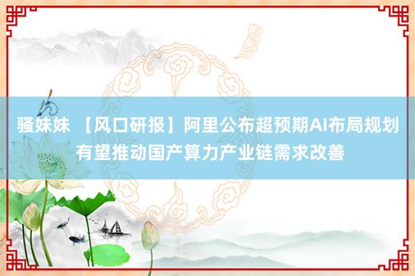 骚妹妹 【风口研报】阿里公布超预期AI布局规划 有望推动国产算力产业链需求改善