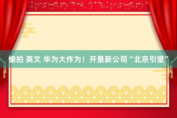 偷拍 英文 华为大作为！开垦新公司“北京引望”