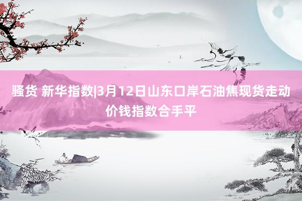骚货 新华指数|3月12日山东口岸石油焦现货走动价钱指数合手平