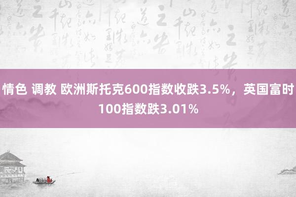 情色 调教 欧洲斯托克600指数收跌3.5%，英国富时100指数跌3.01%