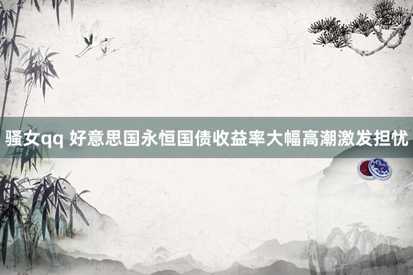 骚女qq 好意思国永恒国债收益率大幅高潮激发担忧