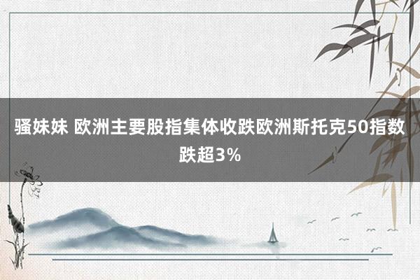 骚妹妹 欧洲主要股指集体收跌欧洲斯托克50指数跌超3%