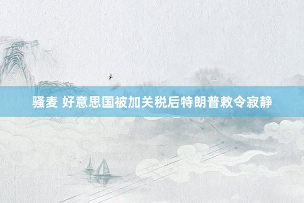 骚麦 好意思国被加关税后特朗普敕令寂静