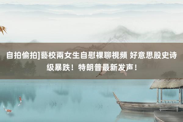 自拍偷拍]藝校兩女生自慰裸聊視頻 好意思股史诗级暴跌！特朗普最新发声！