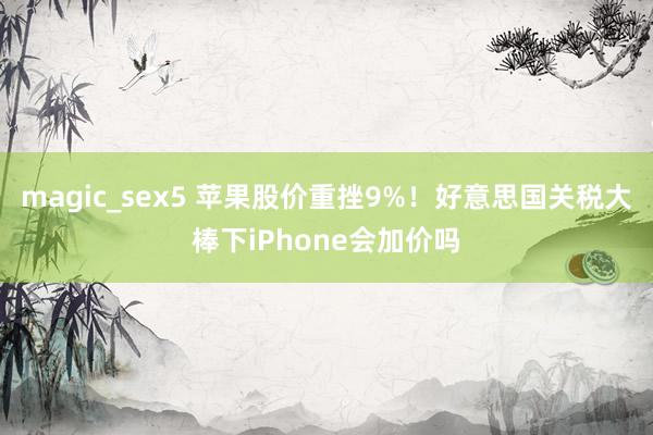 magic_sex5 苹果股价重挫9%！好意思国关税大棒下iPhone会加价吗